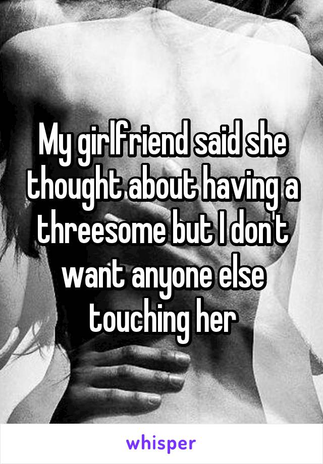 My girlfriend said she thought about having a threesome but I don't want anyone else touching her