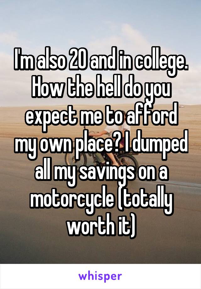 I'm also 20 and in college. How the hell do you expect me to afford my own place? I dumped all my savings on a motorcycle (totally worth it)