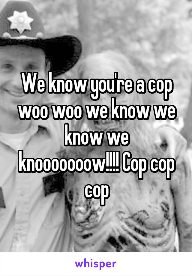 We know you're a cop woo woo we know we know we knooooooow!!!! Cop cop cop