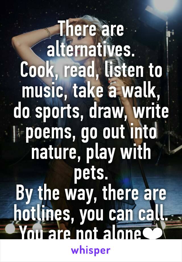 There are alternatives.
Cook, read, listen to music, take a walk, do sports, draw, write poems, go out into nature, play with pets.
By the way, there are hotlines, you can call. You are not alone❤