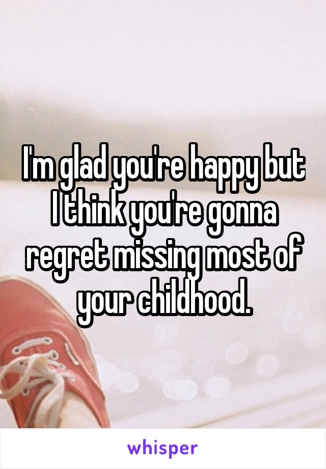 I'm glad you're happy but I think you're gonna regret missing most of your childhood.