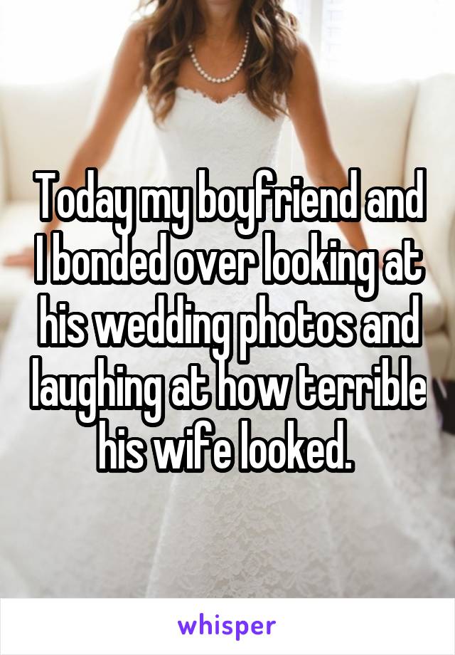 Today my boyfriend and I bonded over looking at his wedding photos and laughing at how terrible his wife looked. 