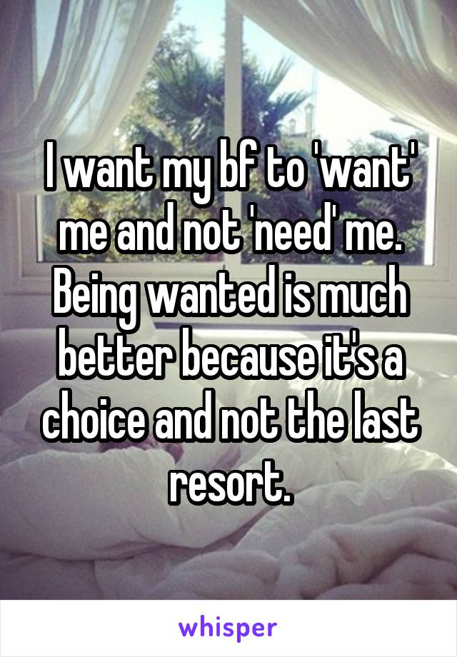 I want my bf to 'want' me and not 'need' me. Being wanted is much better because it's a choice and not the last resort.