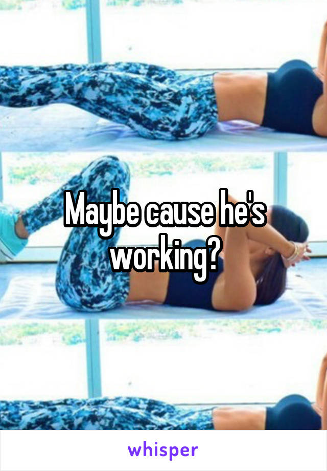 Maybe cause he's working?