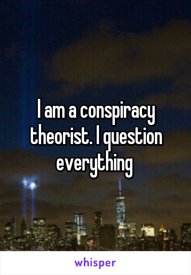 I am a conspiracy theorist. I question everything 