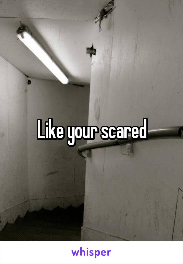 Like your scared