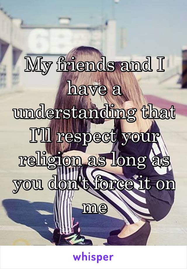 My friends and I have a understanding that I'll respect your religion as long as you don't force it on me