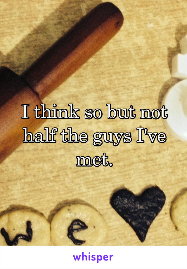 I think so but not half the guys I've met.