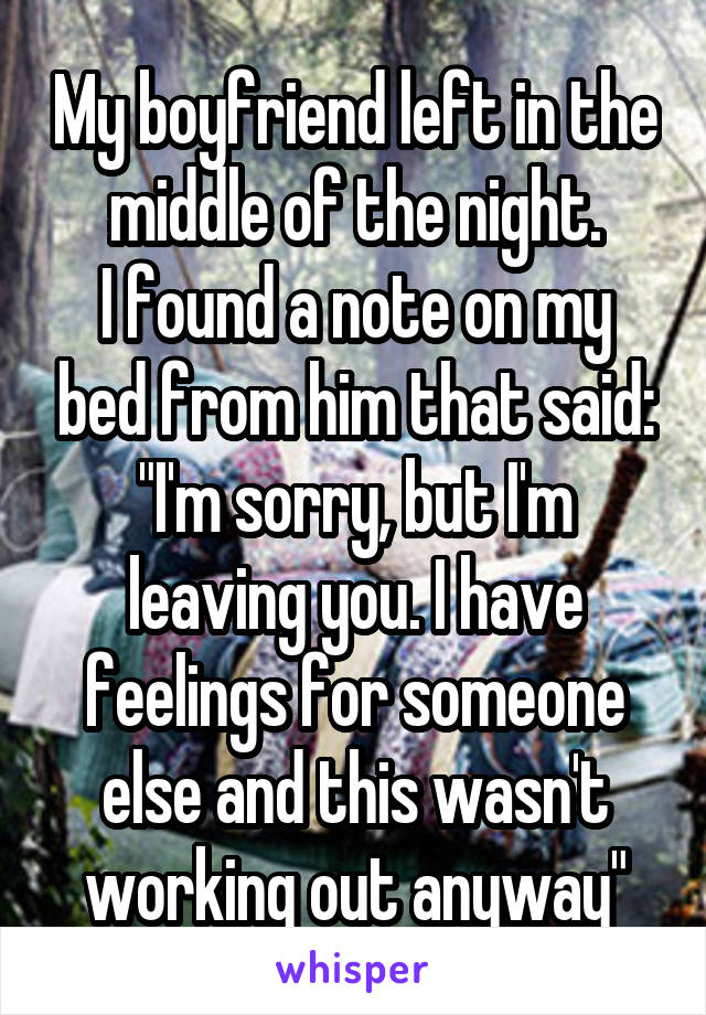 My boyfriend left in the middle of the night.
I found a note on my bed from him that said:
"I'm sorry, but I'm leaving you. I have feelings for someone else and this wasn't working out anyway"