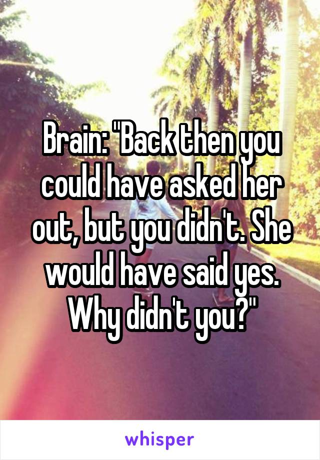 Brain: "Back then you could have asked her out, but you didn't. She would have said yes. Why didn't you?"