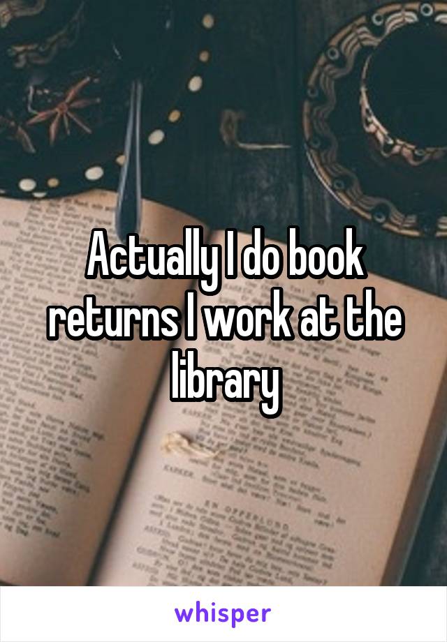 Actually I do book returns I work at the library