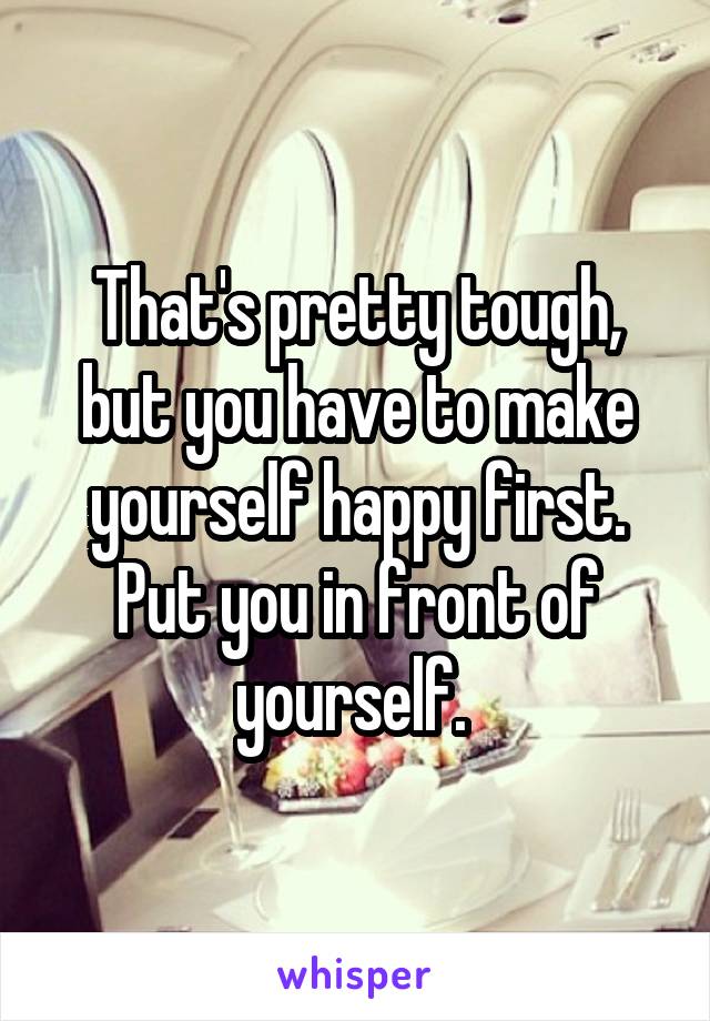 That's pretty tough, but you have to make yourself happy first. Put you in front of yourself. 