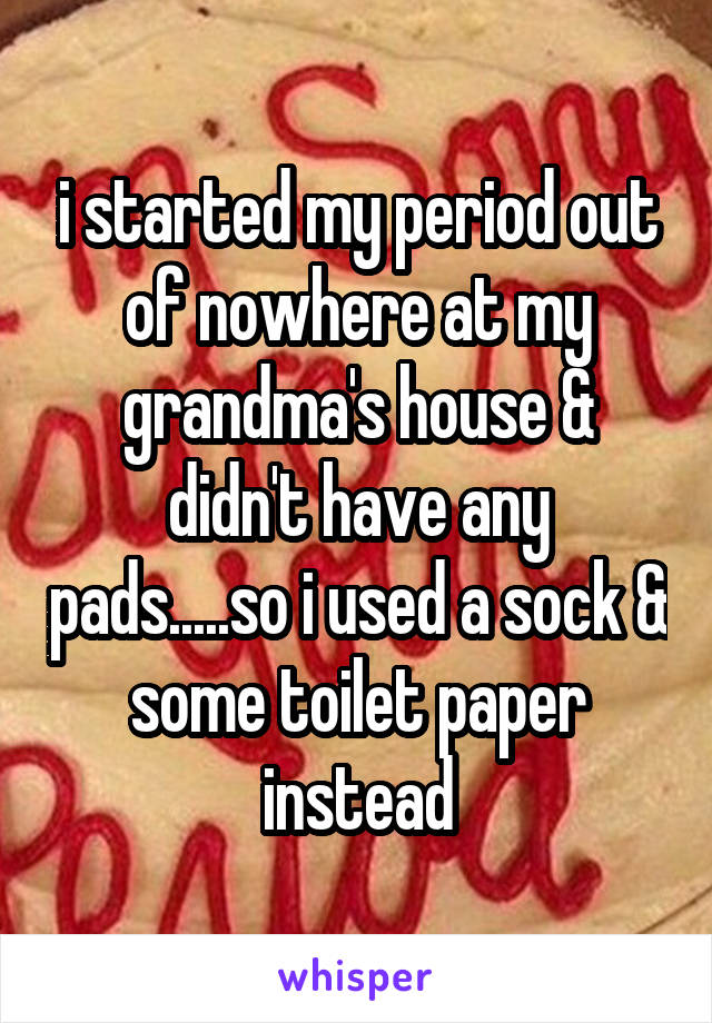 i started my period out of nowhere at my grandma's house & didn't have any pads.....so i used a sock & some toilet paper instead