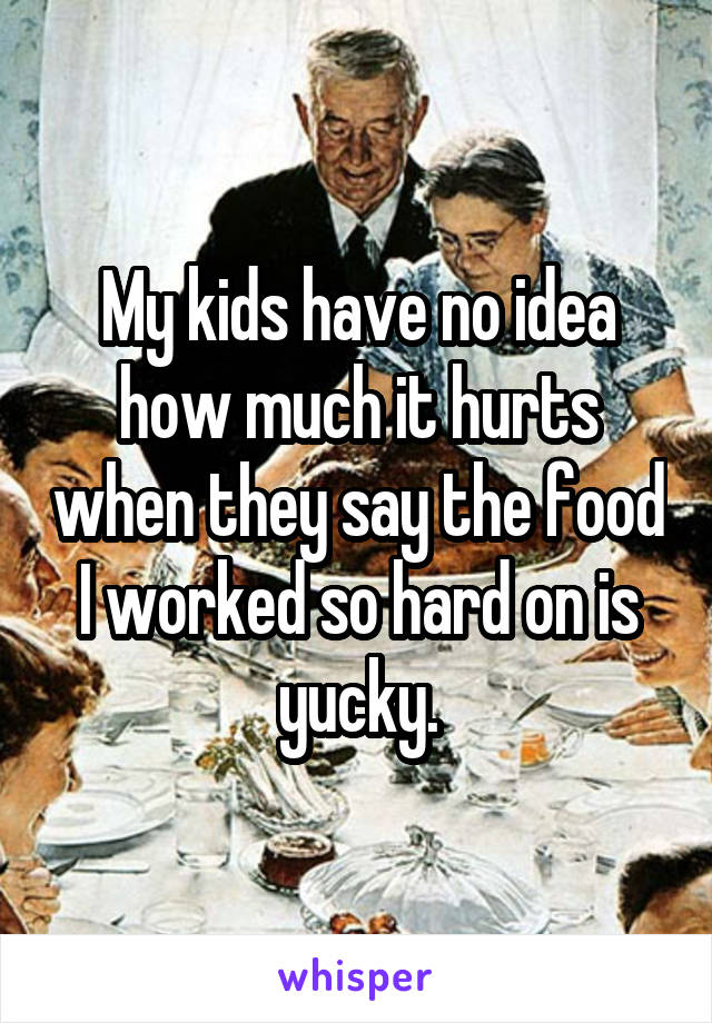 My kids have no idea how much it hurts when they say the food I worked so hard on is yucky.