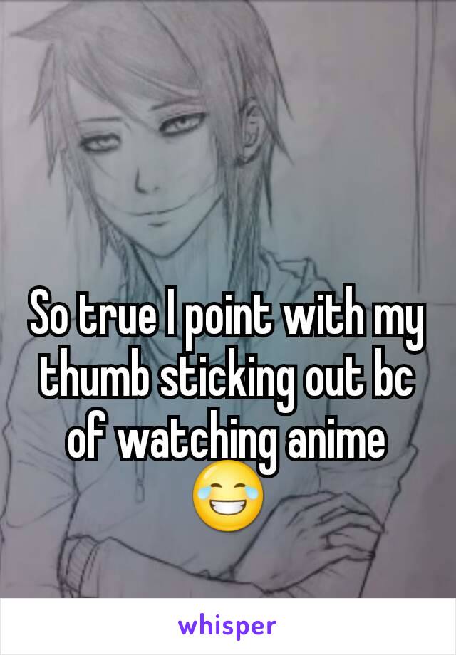 So true I point with my thumb sticking out bc of watching anime😂