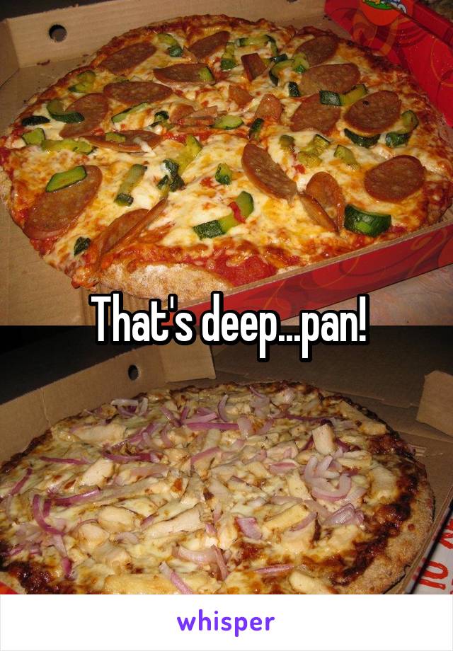 That's deep...pan!