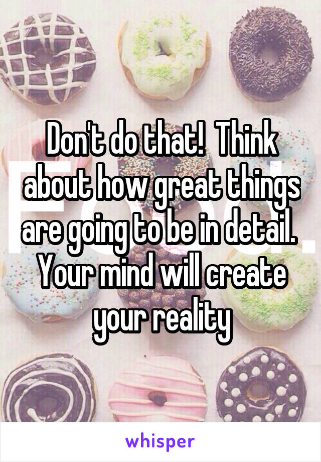 Don't do that!  Think about how great things are going to be in detail.  Your mind will create your reality