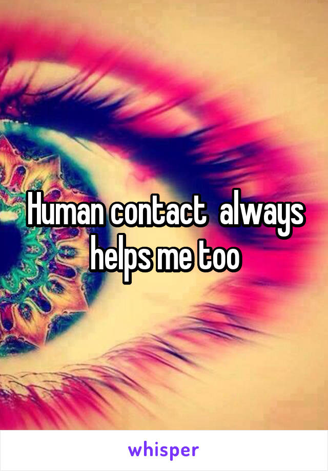 Human contact  always helps me too