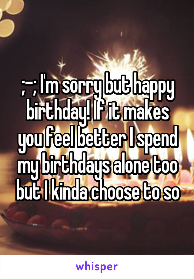 ;-; I'm sorry but happy birthday! If it makes you feel better I spend my birthdays alone too but I kinda choose to so