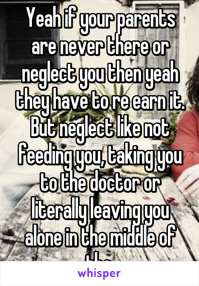 Yeah if your parents are never there or neglect you then yeah they have to re earn it. But neglect like not feeding you, taking you to the doctor or literally leaving you alone in the middle of the 