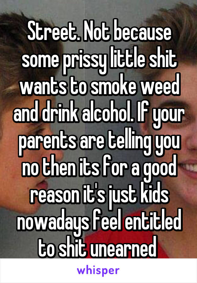 Street. Not because some prissy little shit wants to smoke weed and drink alcohol. If your parents are telling you no then its for a good reason it's just kids nowadays feel entitled to shit unearned 