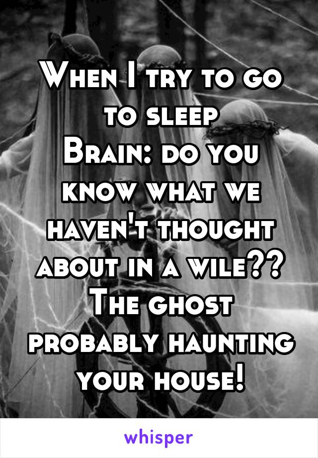 When I try to go to sleep
Brain: do you know what we haven't thought about in a wile?? The ghost probably haunting your house!