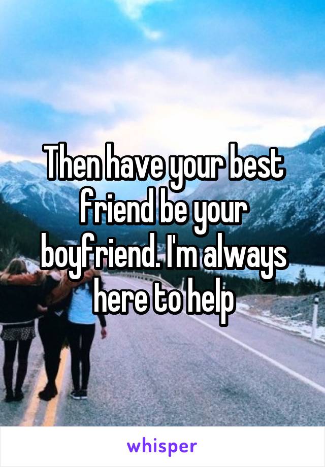 Then have your best friend be your boyfriend. I'm always here to help