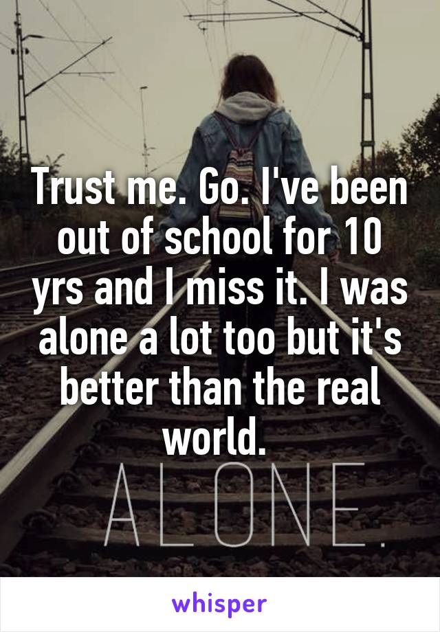 Trust me. Go. I've been out of school for 10 yrs and I miss it. I was alone a lot too but it's better than the real world. 