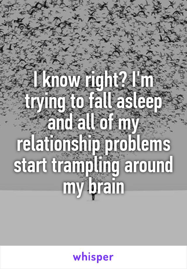 I know right? I'm trying to fall asleep and all of my relationship problems start trampling around my brain