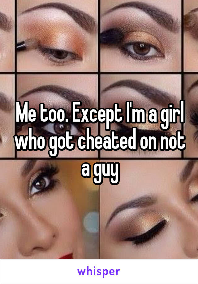 Me too. Except I'm a girl who got cheated on not a guy