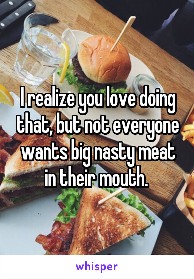 I realize you love doing that, but not everyone wants big nasty meat in their mouth. 