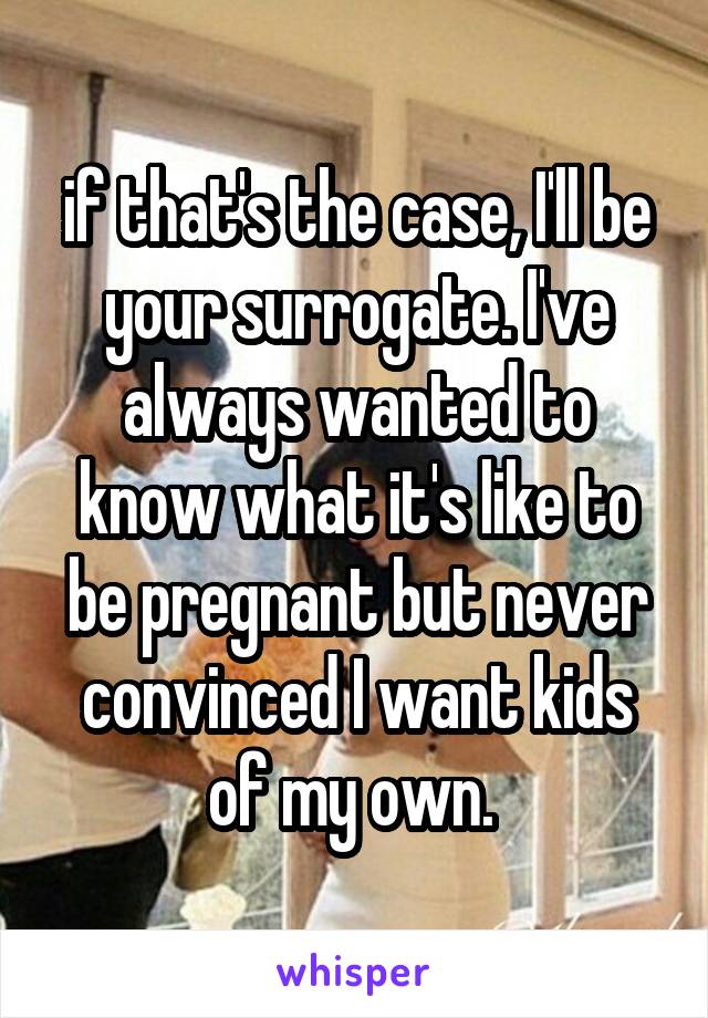 if that's the case, I'll be your surrogate. I've always wanted to know what it's like to be pregnant but never convinced I want kids of my own. 