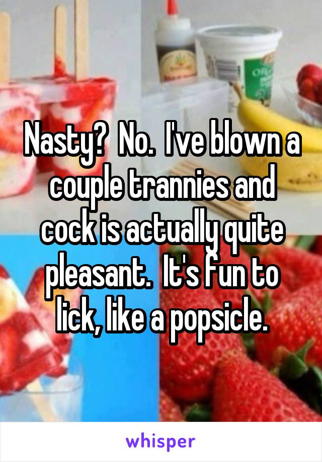 Nasty?  No.  I've blown a couple trannies and cock is actually quite pleasant.  It's fun to lick, like a popsicle.