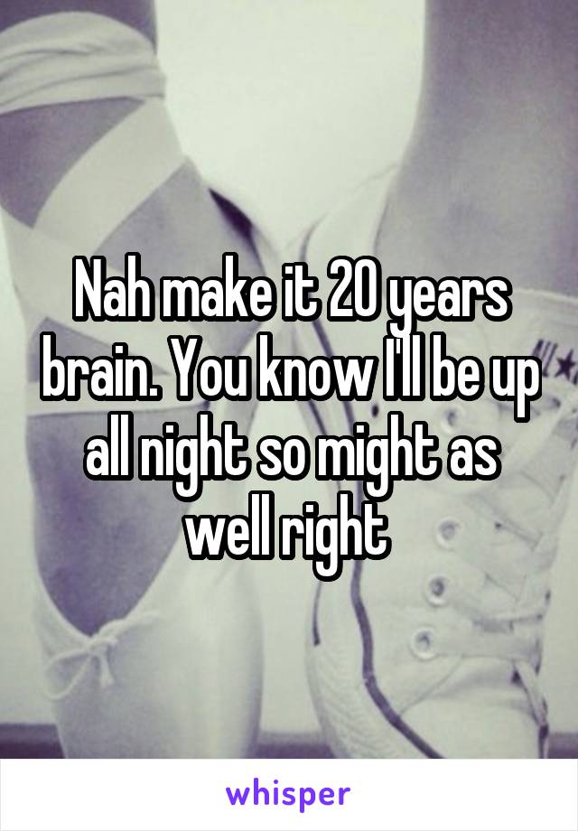 Nah make it 20 years brain. You know I'll be up all night so might as well right 