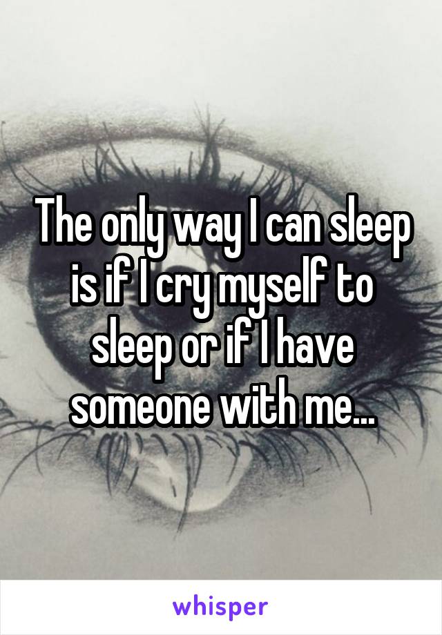 The only way I can sleep is if I cry myself to sleep or if I have someone with me...