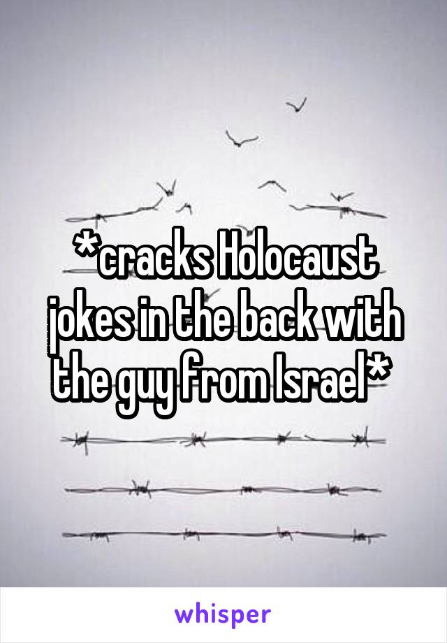 *cracks Holocaust jokes in the back with the guy from Israel* 