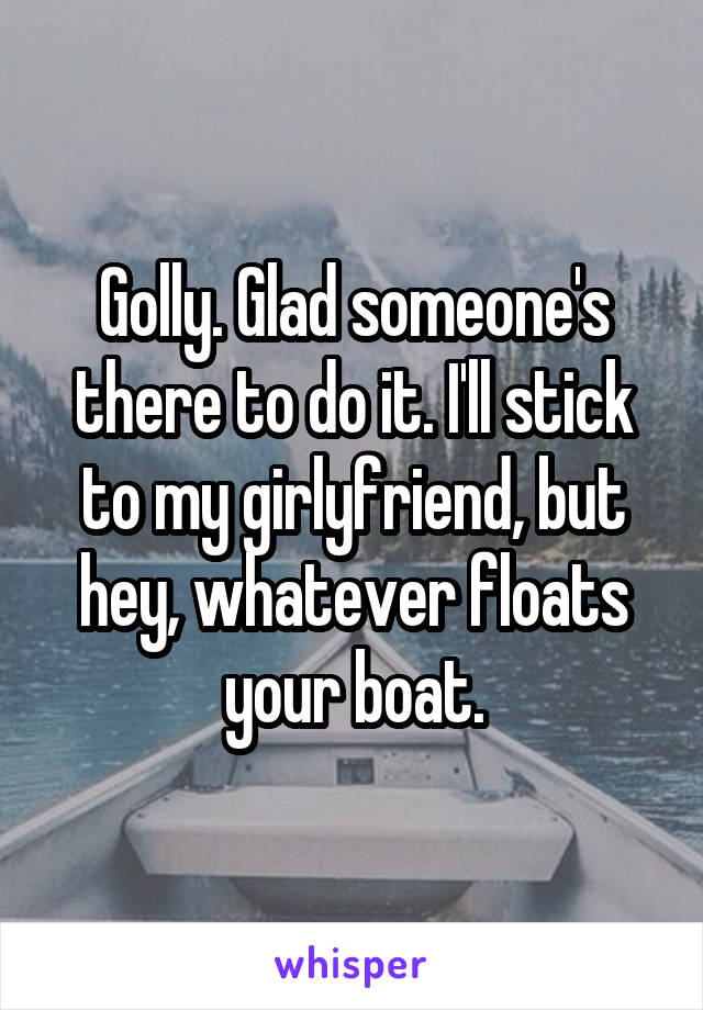 Golly. Glad someone's there to do it. I'll stick to my girlyfriend, but hey, whatever floats your boat.