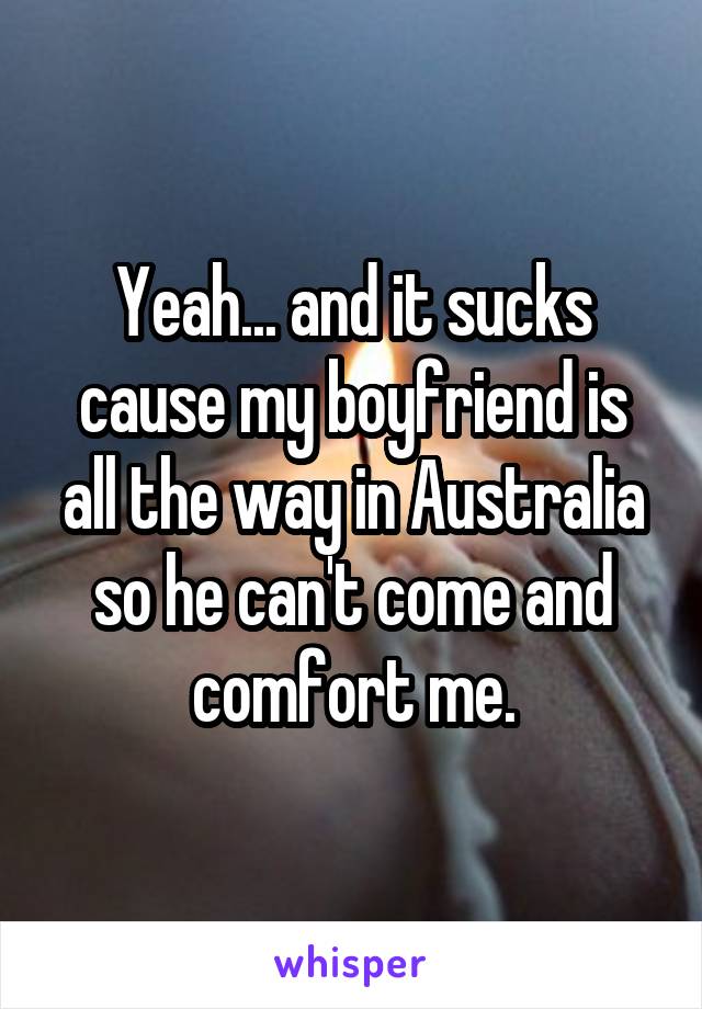 Yeah... and it sucks cause my boyfriend is all the way in Australia so he can't come and comfort me.