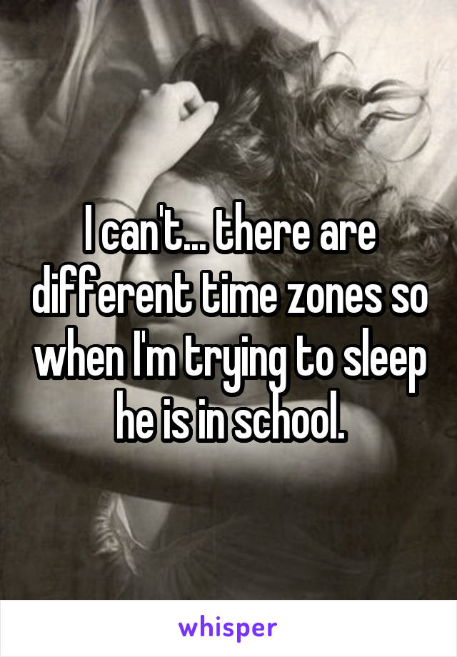 I can't... there are different time zones so when I'm trying to sleep he is in school.