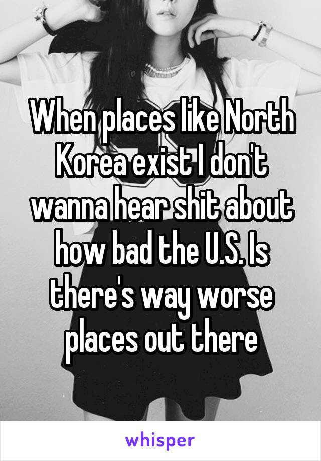 When places like North Korea exist I don't wanna hear shit about how bad the U.S. Is there's way worse places out there