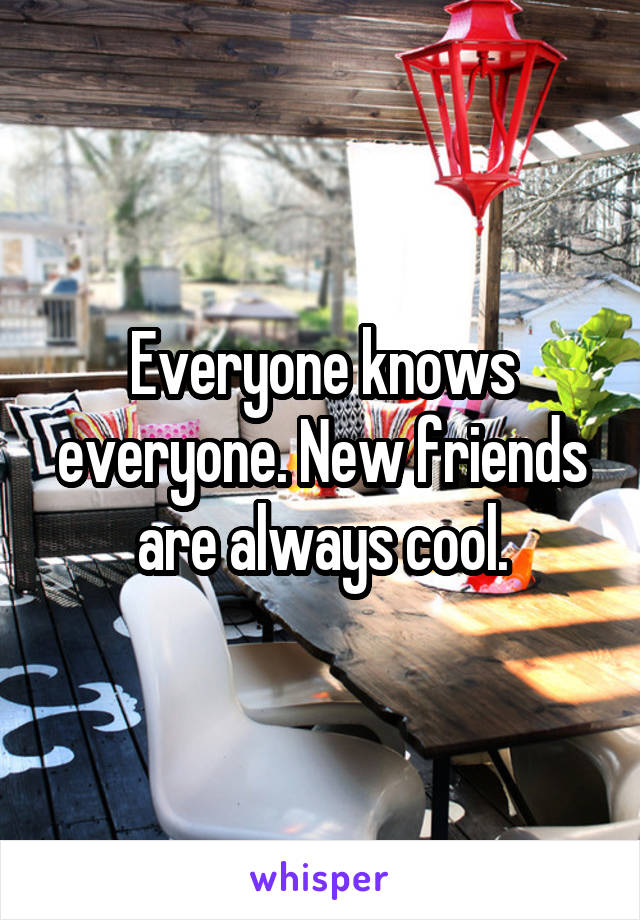 Everyone knows everyone. New friends are always cool.