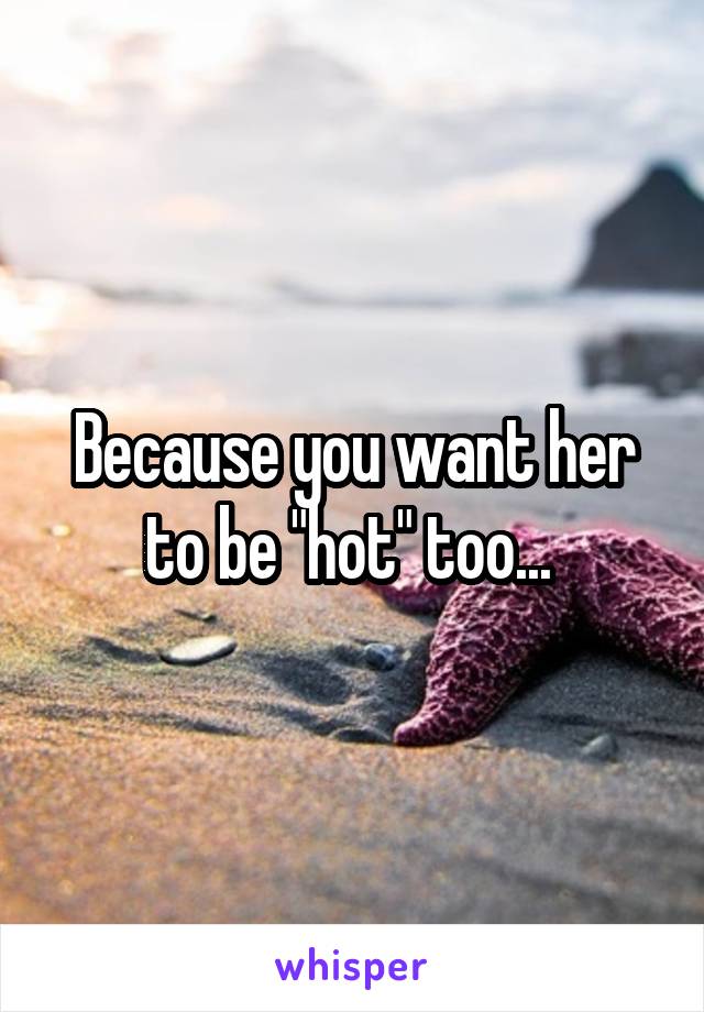 Because you want her to be "hot" too... 