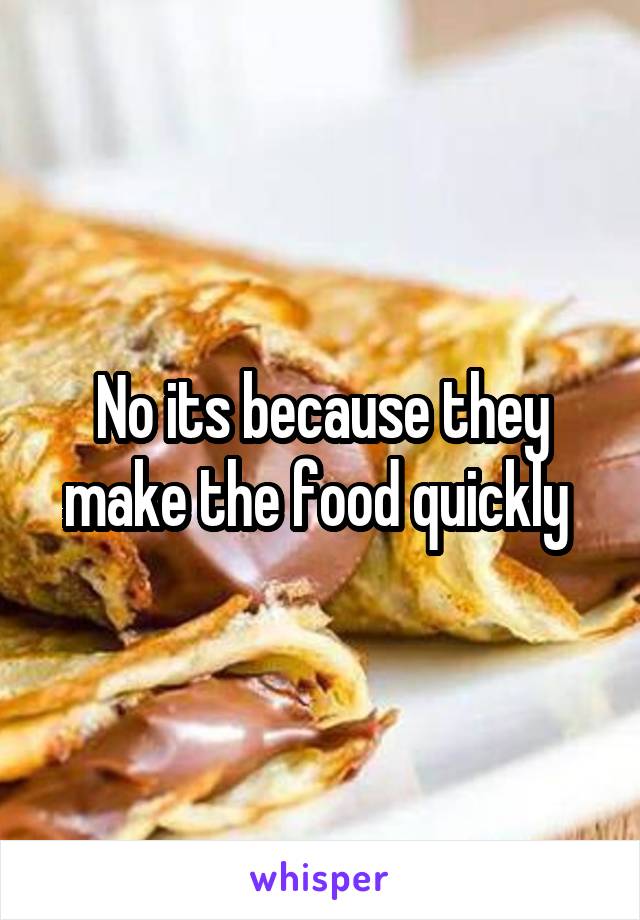 No its because they make the food quickly 