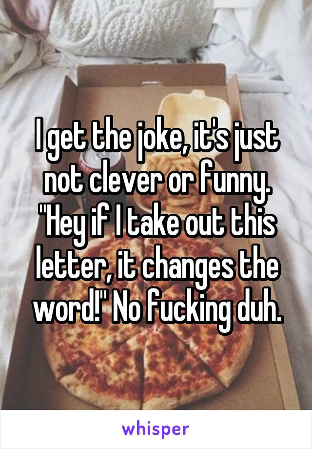 I get the joke, it's just not clever or funny. "Hey if I take out this letter, it changes the word!" No fucking duh.