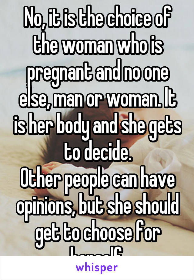 No, it is the choice of the woman who is pregnant and no one else, man or woman. It is her body and she gets to decide.
Other people can have opinions, but she should get to choose for herself.