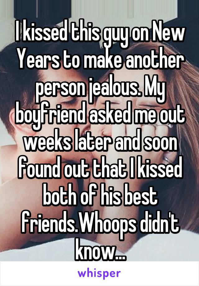 I kissed this guy on New Years to make another person jealous. My boyfriend asked me out weeks later and soon found out that I kissed both of his best friends.Whoops didn't know...