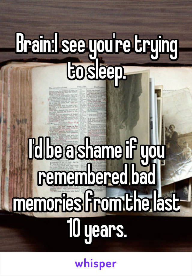 Brain:I see you're trying to sleep.


I'd be a shame if you remembered bad memories from the last 10 years.