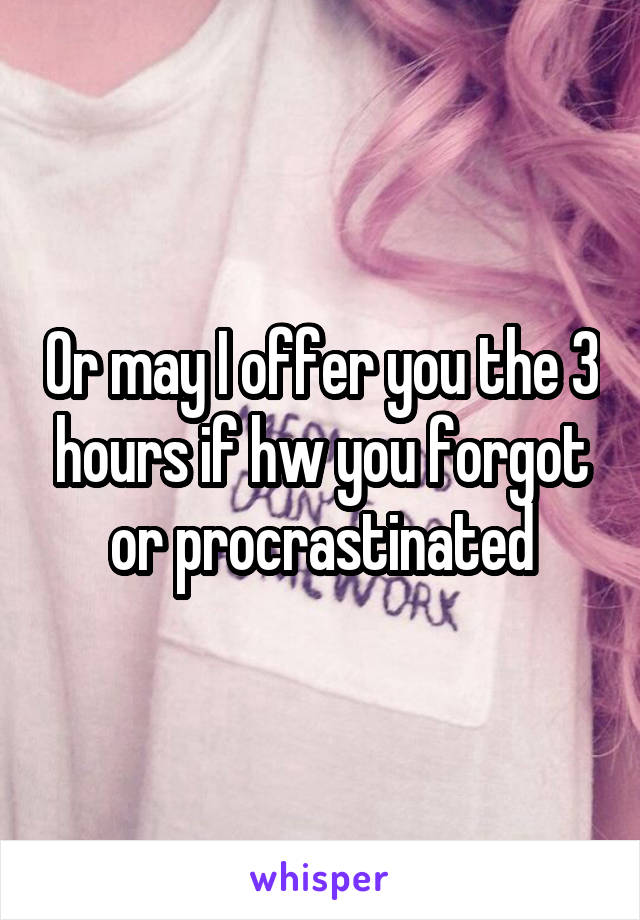 Or may I offer you the 3 hours if hw you forgot or procrastinated