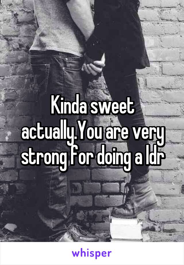 Kinda sweet actually.You are very strong for doing a ldr