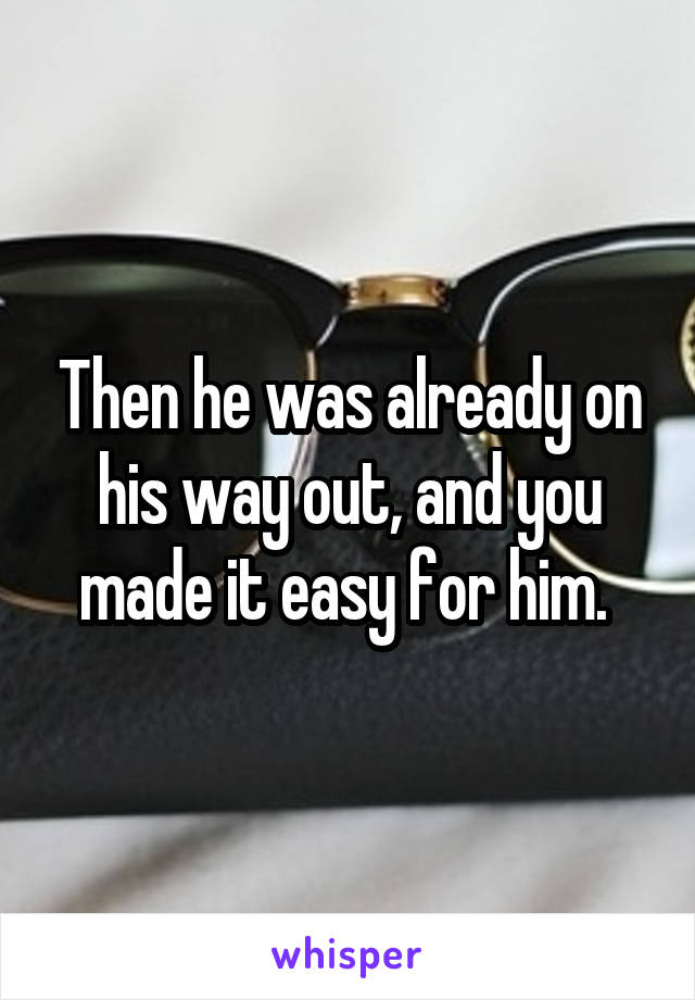 Then he was already on his way out, and you made it easy for him. 